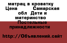 матрац в кроватку › Цена ­ 700 - Самарская обл. Дети и материнство » Постельные принадлежности   